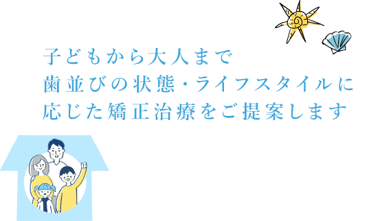 子どもから大人まで、歯並びの状態・ライフスタイルに応じた矯正治療をご提案します